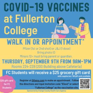COVID-19 VACCINES walk in or Appointment* Pfizer (1st or 2nd shot) or J&J (1 dose) Bring photo ID Minors 12+ must bring parent or guardian. Thursday, September 9th from 9am-1pm Rooms 224-228 (200 Building above Cafeteria) at Fullerton College